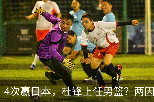 4次赢日本，杜锋上任男篮？两因素关键，曾主动请缨，曾大胜33分